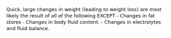 Quick, large changes in weight (leading to weight loss) are most likely the result of all of the following EXCEPT - Changes in fat stores - Changes in body fluid content. - Changes in electrolytes and fluid balance.