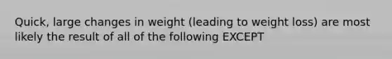 Quick, large changes in weight (leading to weight loss) are most likely the result of all of the following EXCEPT