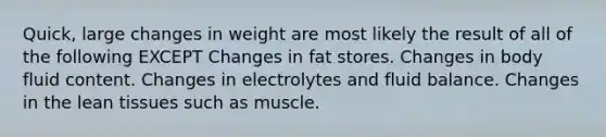 Quick, large changes in weight are most likely the result of all of the following EXCEPT Changes in fat stores. Changes in body fluid content. Changes in electrolytes and fluid balance. Changes in the lean tissues such as muscle.