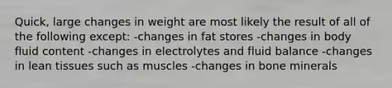 Quick, large changes in weight are most likely the result of all of the following except:​ -​changes in fat stores -changes in body fluid content -changes in electrolytes and fluid balance -​changes in lean tissues such as muscles -changes in bone minerals