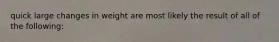 quick large changes in weight are most likely the result of all of the following: