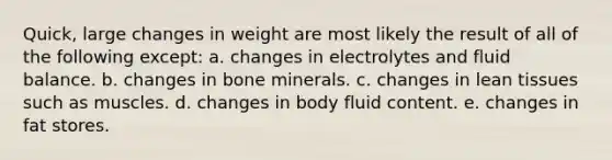 Quick, large changes in weight are most likely the result of all of the following except: a. changes in electrolytes and fluid balance. b. changes in bone minerals. c. changes in lean tissues such as muscles. d. changes in body fluid content. e. changes in fat stores.