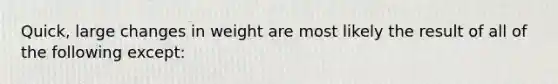 Quick, large changes in weight are most likely the result of all of the following except:​