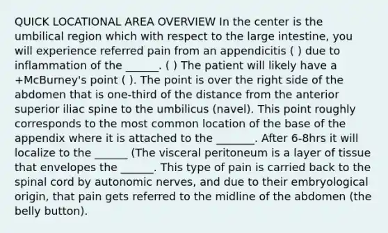 QUICK LOCATIONAL AREA OVERVIEW In the center is the umbilical region which with respect to the large intestine, you will experience referred pain from an appendicitis ( ) due to inflammation of the ______. ( ) The patient will likely have a +McBurney's point ( ). The point is over the right side of the abdomen that is one-third of the distance from the anterior superior iliac spine to the umbilicus (navel). This point roughly corresponds to the most common location of the base of the appendix where it is attached to the _______. After 6-8hrs it will localize to the ______ (The visceral peritoneum is a layer of tissue that envelopes the ______. This type of pain is carried back to the spinal cord by autonomic nerves, and due to their embryological origin, that pain gets referred to the midline of the abdomen (the belly button).