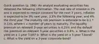 Quick question (p. 196): An analyst evaluating securities has obtained the following information. The real rate of interest is 2% and is expected to remain constant for the next 3 years. Inflation is expected to be 3% next year, 3.5% the following year, and 4% the third year. The maturity risk premium is estimate to be 0.1 * (t-1)%, where t = number of years to maturity. The liquidity premium on relevant 3-year securities is 0.25% and the default risk premium on relevant 3-year securities is 0.6%. a. What is the yield on a 1-year T-bill? b. What is the yield on a 3-year T-bond? c. What is the yield on a 3-year corporate bond?