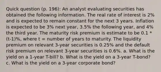 Quick question (p. 196): An analyst evaluating securities has obtained the following information. The real rate of interest is 2% and is expected to remain constant for the next 3 years. Inflation is expected to be 3% next year, 3.5% the following year, and 4% the third year. The maturity risk premium is estimate to be 0.1 * (t-1)%, where t = number of years to maturity. The liquidity premium on relevant 3-year securities is 0.25% and the default risk premium on relevant 3-year securities is 0.6%. a. What is the yield on a 1-year T-bill? b. What is the yield on a 3-year T-bond? c. What is the yield on a 3-year corporate bond?