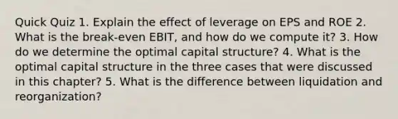 Quick Quiz 1. Explain the effect of leverage on EPS and ROE 2. What is the break-even EBIT, and how do we compute it? 3. How do we determine the optimal capital structure? 4. What is the optimal capital structure in the three cases that were discussed in this chapter? 5. What is the difference between liquidation and reorganization?