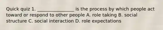 Quick quiz 1. ________________ is the process by which people act toward or respond to other people A. role taking B. social structure C. social interaction D. role expectations