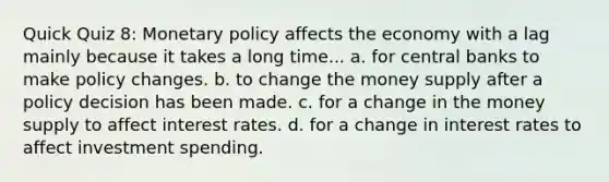 Quick Quiz 8: Monetary policy affects the economy with a lag mainly because it takes a long time... a. for central banks to make policy changes. b. to change the money supply after a policy decision has been made. c. for a change in the money supply to affect interest rates. d. for a change in interest rates to affect investment spending.