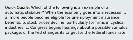 Quick Quiz 9: Which of the following is an example of an automatic stabilizer? When the economy goes into a recession... a. more people become eligible for unemployment insurance benefits. b. stock prices decline, particularly for firms in cyclical industries. c. Congress begins hearings about a possible stimulus package. d. the Fed changes its target for the federal funds rate.