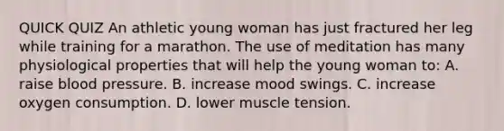 QUICK QUIZ An athletic young woman has just fractured her leg while training for a marathon. The use of meditation has many physiological properties that will help the young woman to: A. raise blood pressure. B. increase mood swings. C. increase oxygen consumption. D. lower muscle tension.