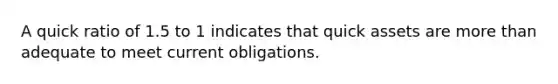A quick ratio of 1.5 to 1 indicates that quick assets are more than adequate to meet current obligations.