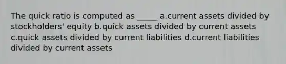 The quick ratio is computed as _____ a.current assets divided by stockholders' equity b.quick assets divided by current assets c.quick assets divided by current liabilities d.current liabilities divided by current assets