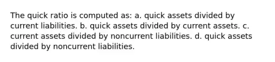 The quick ratio is computed as: a. quick assets divided by current liabilities. b. quick assets divided by current assets. c. current assets divided by noncurrent liabilities. d. quick assets divided by noncurrent liabilities.