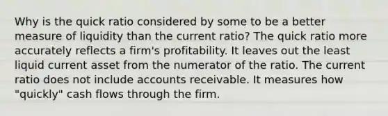 Why is the quick ratio considered by some to be a better measure of liquidity than the current ratio? The quick ratio more accurately reflects a firm's profitability. It leaves out the least liquid current asset from the numerator of the ratio. The current ratio does not include accounts receivable. It measures how "quickly" cash flows through the firm.