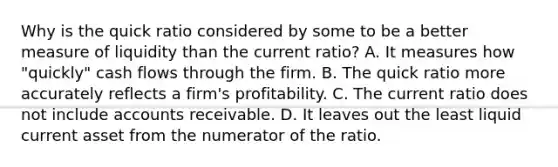 Why is the quick ratio considered by some to be a better measure of liquidity than the current ratio? A. It measures how "quickly" cash flows through the firm. B. The quick ratio more accurately reflects a firm's profitability. C. The current ratio does not include accounts receivable. D. It leaves out the least liquid current asset from the numerator of the ratio.