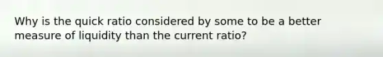 Why is the quick ratio considered by some to be a better measure of liquidity than the current ratio?