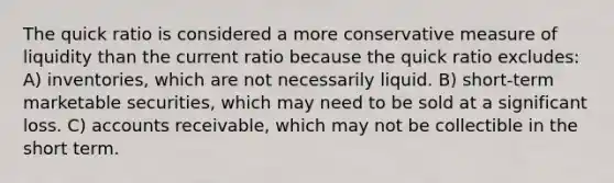 The quick ratio is considered a more conservative measure of liquidity than the current ratio because the quick ratio excludes: A) inventories, which are not necessarily liquid. B) short-term marketable securities, which may need to be sold at a significant loss. C) accounts receivable, which may not be collectible in the short term.