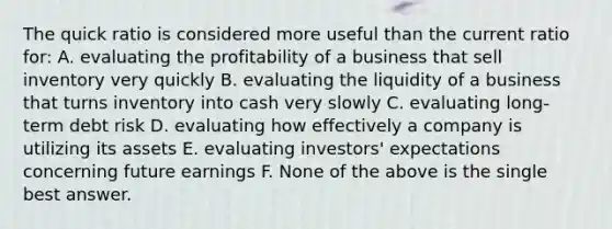 The quick ratio is considered more useful than the current ratio for: A. evaluating the profitability of a business that sell inventory very quickly B. evaluating the liquidity of a business that turns inventory into cash very slowly C. evaluating long-term debt risk D. evaluating how effectively a company is utilizing its assets E. evaluating investors' expectations concerning future earnings F. None of the above is the single best answer.