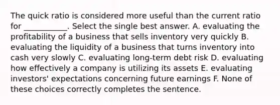 The quick ratio is considered more useful than the current ratio for ___________. Select the single best answer. A. evaluating the profitability of a business that sells inventory very quickly B. evaluating the liquidity of a business that turns inventory into cash very slowly C. evaluating long-term debt risk D. evaluating how effectively a company is utilizing its assets E. evaluating investors' expectations concerning future earnings F. None of these choices correctly completes the sentence.