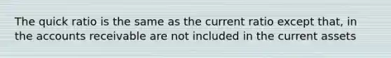 The quick ratio is the same as the current ratio except that, in the accounts receivable are not included in the current assets