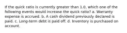 If the quick ratio is currently greater than 1.0, which one of the following events would increase the quick ratio? a. Warranty expense is accrued. b. A cash dividend previously declared is paid. c. Long-term debt is paid off. d. Inventory is purchased on account.