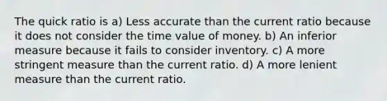 The quick ratio is a) Less accurate than the current ratio because it does not consider the time value of money. b) An inferior measure because it fails to consider inventory. c) A more stringent measure than the current ratio. d) A more lenient measure than the current ratio.