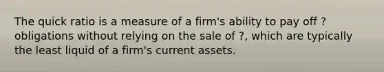 The quick ratio is a measure of a firm's ability to pay off ? obligations without relying on the sale of ?, which are typically the least liquid of a firm's current assets.