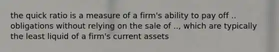 the quick ratio is a measure of a firm's ability to pay off .. obligations without relying on the sale of .., which are typically the least liquid of a firm's current assets