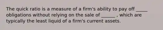 The quick ratio is a measure of a firm's ability to pay off _____ obligations without relying on the sale of ______ , which are typically the least liquid of a firm's current assets.