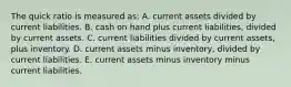 The quick ratio is measured as: A. current assets divided by current liabilities. B. cash on hand plus current liabilities, divided by current assets. C. current liabilities divided by current assets, plus inventory. D. current assets minus inventory, divided by current liabilities. E. current assets minus inventory minus current liabilities.