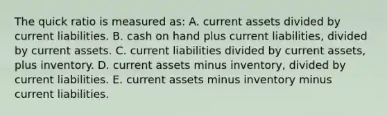 The quick ratio is measured as: A. current assets divided by current liabilities. B. cash on hand plus current liabilities, divided by current assets. C. current liabilities divided by current assets, plus inventory. D. current assets minus inventory, divided by current liabilities. E. current assets minus inventory minus current liabilities.