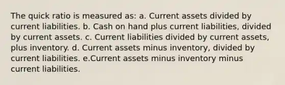 The quick ratio is measured as: a. Current assets divided by current liabilities. b. Cash on hand plus current liabilities, divided by current assets. c. Current liabilities divided by current assets, plus inventory. d. Current assets minus inventory, divided by current liabilities. e.Current assets minus inventory minus current liabilities.