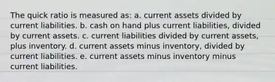 The quick ratio is measured as: a. current assets divided by current liabilities. b. cash on hand plus current liabilities, divided by current assets. c. current liabilities divided by current assets, plus inventory. d. current assets minus inventory, divided by current liabilities. e. current assets minus inventory minus current liabilities.