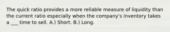 The quick ratio provides a more reliable measure of liquidity than the current ratio especially when the company's inventory takes a ___ time to sell. A.) Short. B.) Long.