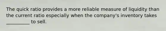 The quick ratio provides a more reliable measure of liquidity than the current ratio especially when the company's inventory takes __________ to sell.
