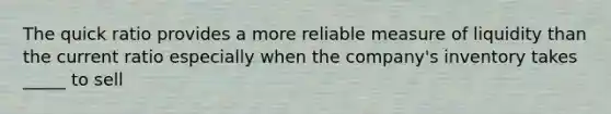 The quick ratio provides a more reliable measure of liquidity than the current ratio especially when the company's inventory takes _____ to sell
