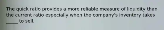 The quick ratio provides a more reliable measure of liquidity than the current ratio especially when the company's inventory takes _____ to sell.