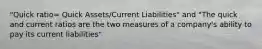 "Quick ratio= Quick Assets/Current Liabilities" and "The quick and current ratios are the two measures of a company's ability to pay its current liabilities"