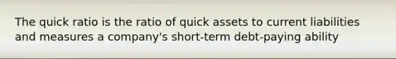 The quick ratio is the ratio of quick assets to current liabilities and measures a company's short-term debt-paying ability