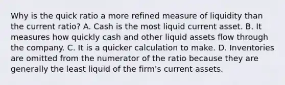 Why is the quick ratio a more refined measure of liquidity than the current​ ratio? A. Cash is the most liquid current asset. B. It measures how quickly cash and other liquid assets flow through the company. C. It is a quicker calculation to make. D. Inventories are omitted from the numerator of the ratio because they are generally the least liquid of the​ firm's current assets.