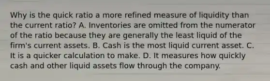 Why is the quick ratio a more refined measure of liquidity than the current​ ratio? A. Inventories are omitted from the numerator of the ratio because they are generally the least liquid of the​ firm's current assets. B. Cash is the most liquid current asset. C. It is a quicker calculation to make. D. It measures how quickly cash and other liquid assets flow through the company.