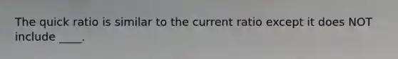 The quick ratio is similar to the current ratio except it does NOT include ____.