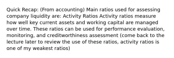 Quick Recap: (From accounting) Main ratios used for assessing company liquidity are: Activity Ratios Activity ratios measure how well key current assets and working capital are managed over time. These ratios can be used for performance evaluation, monitoring, and creditworthiness assessment (come back to the lecture later to review the use of these ratios, activity ratios is one of my weakest ratios)