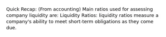 Quick Recap: (From accounting) Main ratios used for assessing company liquidity are: Liquidity Ratios: liquidity ratios measure a company's ability to meet short-term obligations as they come due.