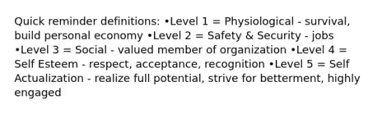 Quick reminder definitions: •Level 1 = Physiological - survival, build personal economy •Level 2 = Safety & Security - jobs •Level 3 = Social - valued member of organization •Level 4 = Self Esteem - respect, acceptance, recognition •Level 5 = Self Actualization - realize full potential, strive for betterment, highly engaged