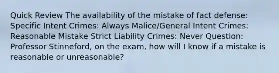 Quick Review The availability of the mistake of fact defense: Specific Intent Crimes: Always Malice/General Intent Crimes: Reasonable Mistake Strict Liability Crimes: Never Question: Professor Stinneford, on the exam, how will I know if a mistake is reasonable or unreasonable?