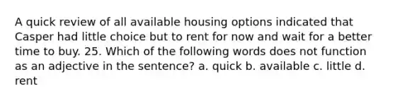 A quick review of all available housing options indicated that Casper had little choice but to rent for now and wait for a better time to buy. 25. Which of the following words does not function as an adjective in the sentence? a. quick b. available c. little d. rent