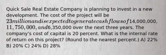 Quick Sale Real Estate Company is planning to invest in a new development. The cost of the project will be 23 million and is expected to generate cash flows of14,000,000, 11,750,000, and6,350,000 over the next three years. The company's cost of capital is 20 percent. What is the internal rate of return on this project? (Round to the nearest percent.) A) 22% B) 20% C) 24% D) 28%