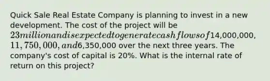 Quick Sale Real Estate Company is planning to invest in a new development. The cost of the project will be 23 million and is expected to generate cash flows of14,000,000, 11,750,000, and6,350,000 over the next three years. The company's cost of capital is 20%. What is the internal rate of return on this project?